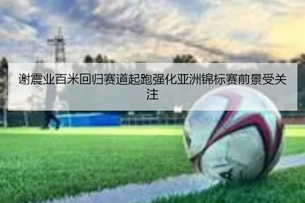 谢震业百米回归赛道起跑强化亚洲锦标赛前景受关注