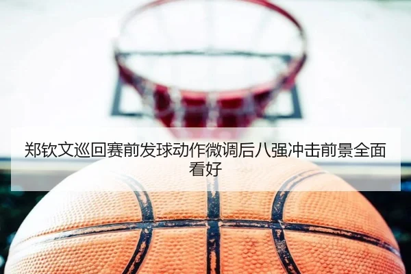 郑钦文巡回赛前发球动作微调后八强冲击前景全面看好
